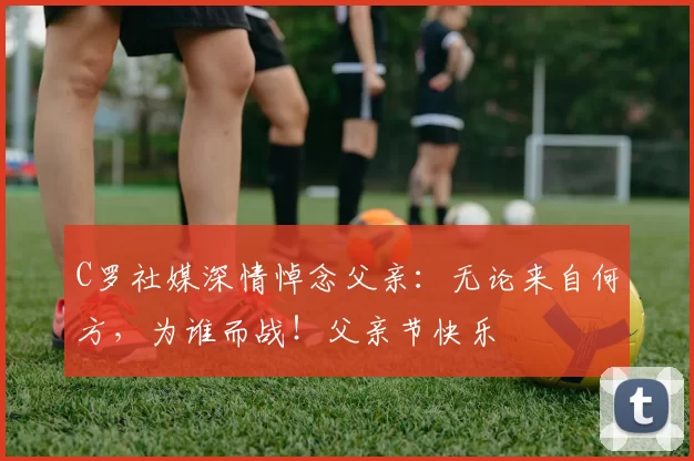 C罗社媒深情悼念父亲:无论来自何方,为谁而战!父亲节快乐️