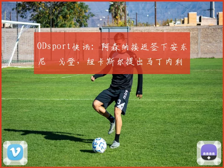 ODsport快讯：阿森纳接近签下安东尼・戈登，纽卡斯尔提出马丁内利交换条件_交易_球员_谈判