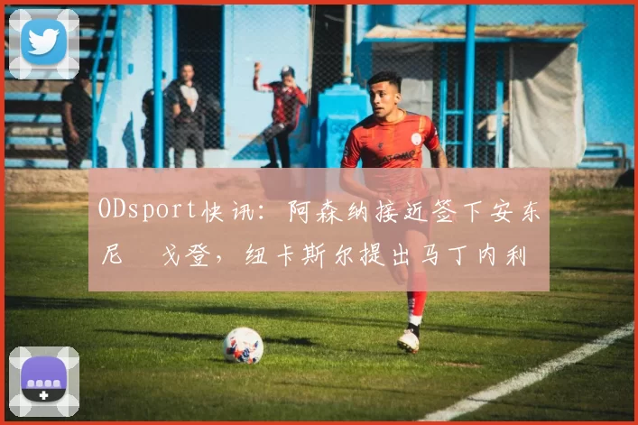 ODsport快讯:阿森纳接近签下安东尼・戈登,纽卡斯尔提出马丁内利交换条件_交易_球员_谈判