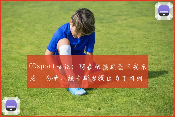 ODsport快讯：阿森纳接近签下安东尼・戈登，纽卡斯尔提出马丁内利交换条件_交易_球员_谈判