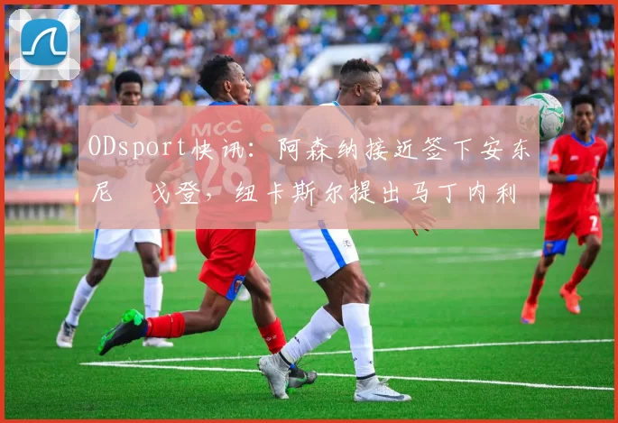 ODsport快讯：阿森纳接近签下安东尼・戈登，纽卡斯尔提出马丁内利交换条件_交易_球员_谈判