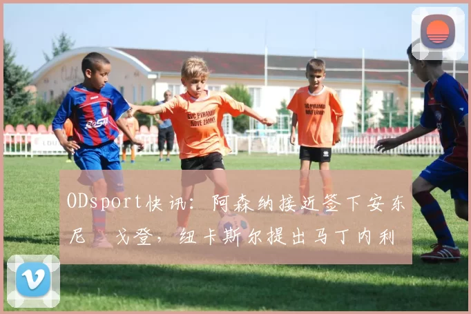 ODsport快讯:阿森纳接近签下安东尼・戈登,纽卡斯尔提出马丁内利交换条件_交易_球员_谈判