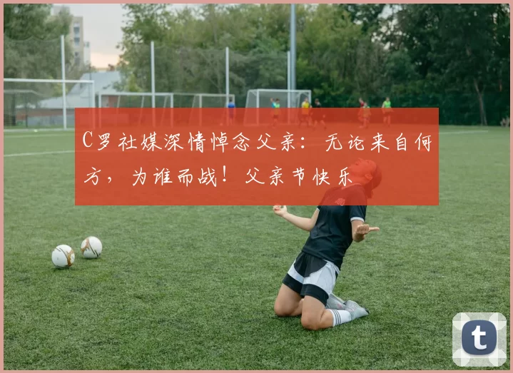 C罗社媒深情悼念父亲:无论来自何方,为谁而战!父亲节快乐️