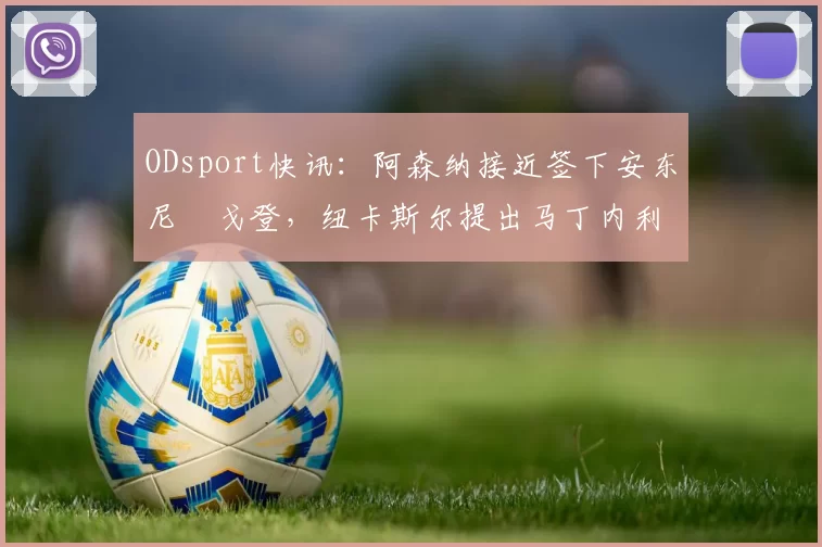 ODsport快讯：阿森纳接近签下安东尼・戈登，纽卡斯尔提出马丁内利交换条件_交易_球员_谈判