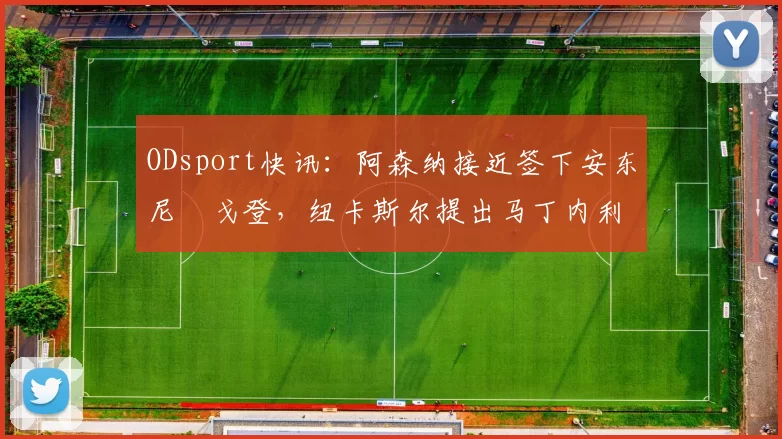 ODsport快讯:阿森纳接近签下安东尼・戈登,纽卡斯尔提出马丁内利交换条件_交易_球员_谈判