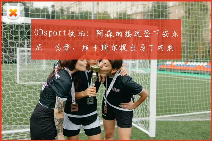 ODsport快讯:阿森纳接近签下安东尼・戈登,纽卡斯尔提出马丁内利交换条件_交易_球员_谈判