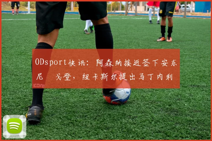 ODsport快讯：阿森纳接近签下安东尼・戈登，纽卡斯尔提出马丁内利交换条件_交易_球员_谈判