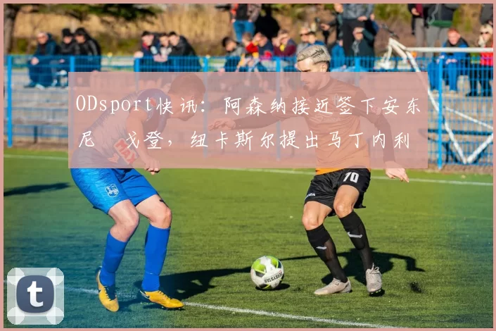 ODsport快讯:阿森纳接近签下安东尼・戈登,纽卡斯尔提出马丁内利交换条件_交易_球员_谈判