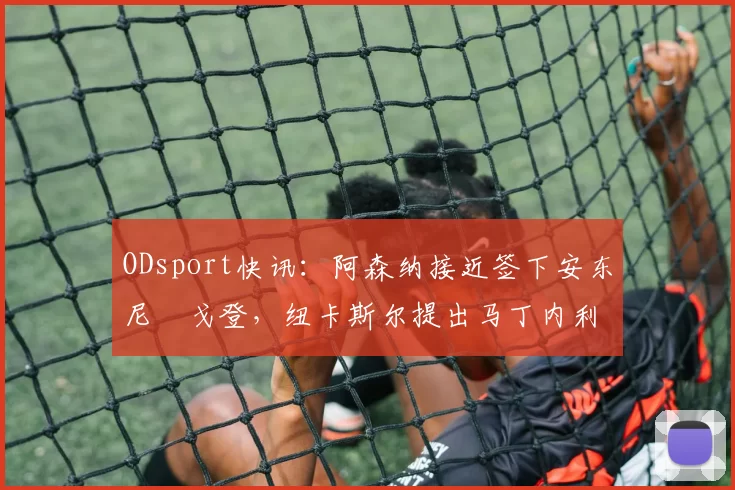 ODsport快讯：阿森纳接近签下安东尼・戈登，纽卡斯尔提出马丁内利交换条件_交易_球员_谈判