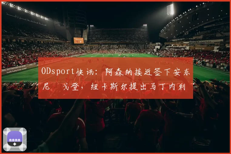 ODsport快讯:阿森纳接近签下安东尼・戈登,纽卡斯尔提出马丁内利交换条件_交易_球员_谈判