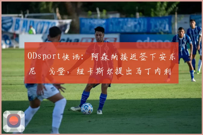 ODsport快讯:阿森纳接近签下安东尼・戈登,纽卡斯尔提出马丁内利交换条件_交易_球员_谈判