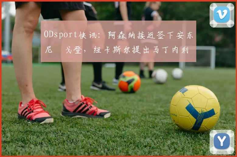 ODsport快讯:阿森纳接近签下安东尼・戈登,纽卡斯尔提出马丁内利交换条件_交易_球员_谈判