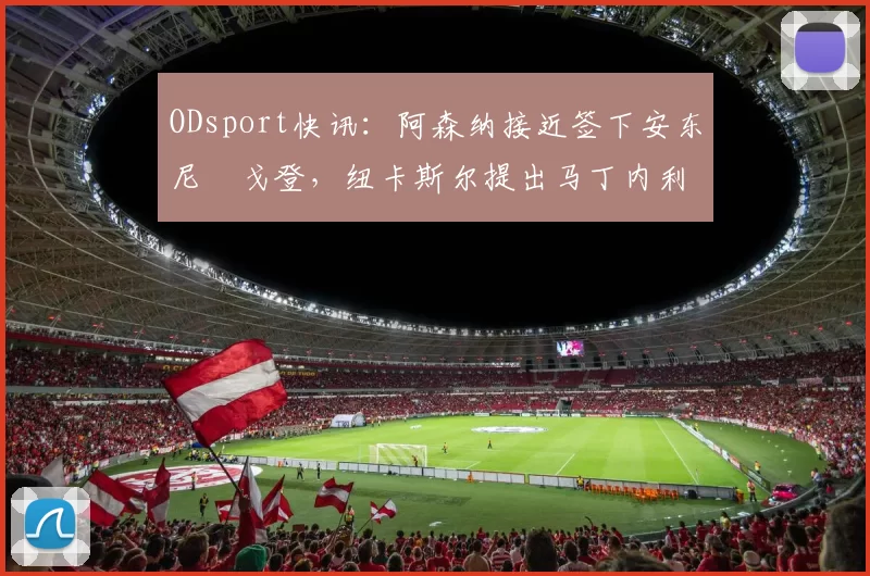 ODsport快讯:阿森纳接近签下安东尼・戈登,纽卡斯尔提出马丁内利交换条件_交易_球员_谈判