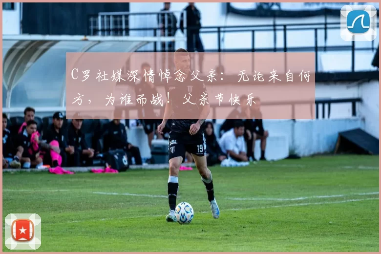 C罗社媒深情悼念父亲：无论来自何方，为谁而战！父亲节快乐️