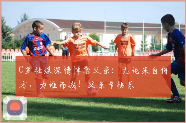 C罗社媒深情悼念父亲:无论来自何方,为谁而战!父亲节快乐️