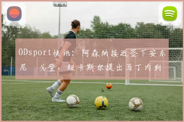 ODsport快讯：阿森纳接近签下安东尼・戈登，纽卡斯尔提出马丁内利交换条件_交易_球员_谈判