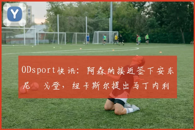 ODsport快讯：阿森纳接近签下安东尼・戈登，纽卡斯尔提出马丁内利交换条件_交易_球员_谈判