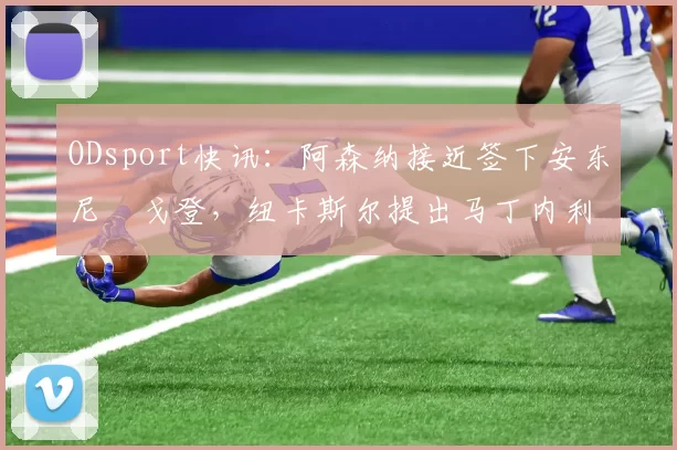 ODsport快讯：阿森纳接近签下安东尼・戈登，纽卡斯尔提出马丁内利交换条件_交易_球员_谈判