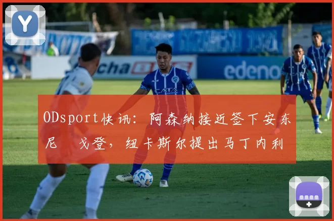 ODsport快讯：阿森纳接近签下安东尼・戈登，纽卡斯尔提出马丁内利交换条件_交易_球员_谈判
