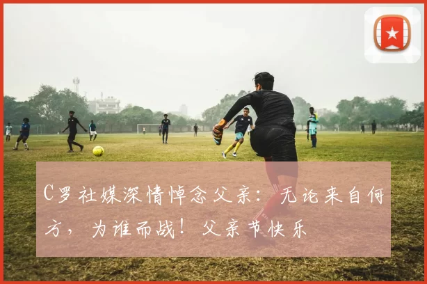 C罗社媒深情悼念父亲：无论来自何方，为谁而战！父亲节快乐️