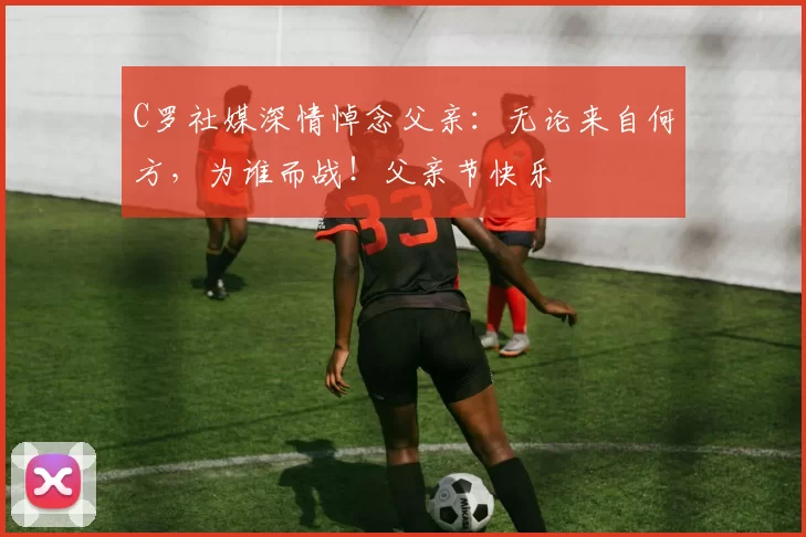 C罗社媒深情悼念父亲：无论来自何方，为谁而战！父亲节快乐️