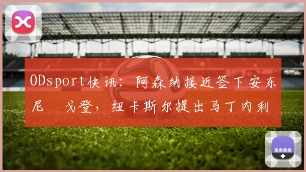 ODsport快讯:阿森纳接近签下安东尼・戈登,纽卡斯尔提出马丁内利交换条件_交易_球员_谈判