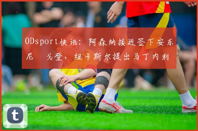 ODsport快讯：阿森纳接近签下安东尼・戈登，纽卡斯尔提出马丁内利交换条件_交易_球员_谈判