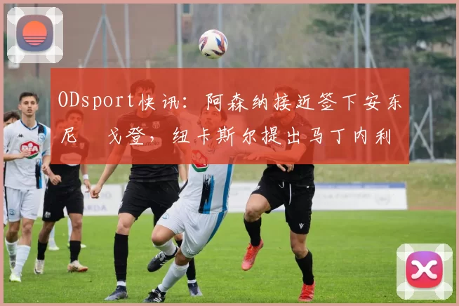 ODsport快讯：阿森纳接近签下安东尼・戈登，纽卡斯尔提出马丁内利交换条件_交易_球员_谈判