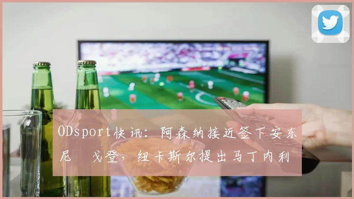 ODsport快讯:阿森纳接近签下安东尼・戈登,纽卡斯尔提出马丁内利交换条件_交易_球员_谈判