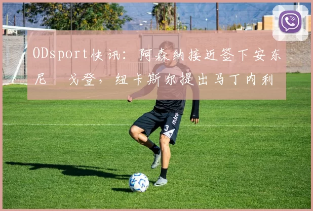 ODsport快讯：阿森纳接近签下安东尼・戈登，纽卡斯尔提出马丁内利交换条件_交易_球员_谈判