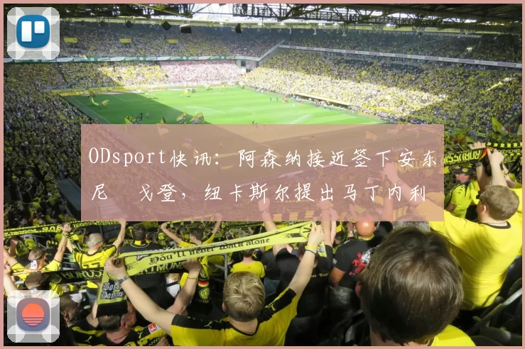 ODsport快讯：阿森纳接近签下安东尼・戈登，纽卡斯尔提出马丁内利交换条件_交易_球员_谈判
