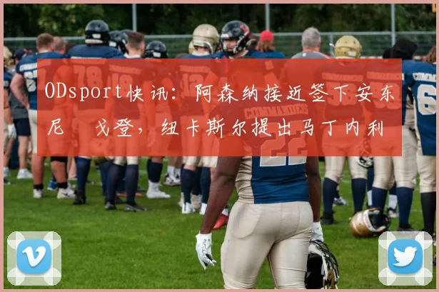 ODsport快讯：阿森纳接近签下安东尼・戈登，纽卡斯尔提出马丁内利交换条件_交易_球员_谈判