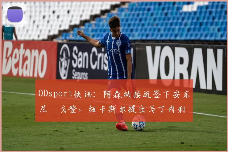 ODsport快讯：阿森纳接近签下安东尼・戈登，纽卡斯尔提出马丁内利交换条件_交易_球员_谈判