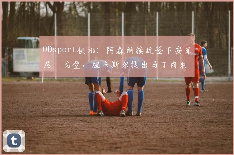 ODsport快讯：阿森纳接近签下安东尼・戈登，纽卡斯尔提出马丁内利交换条件_交易_球员_谈判