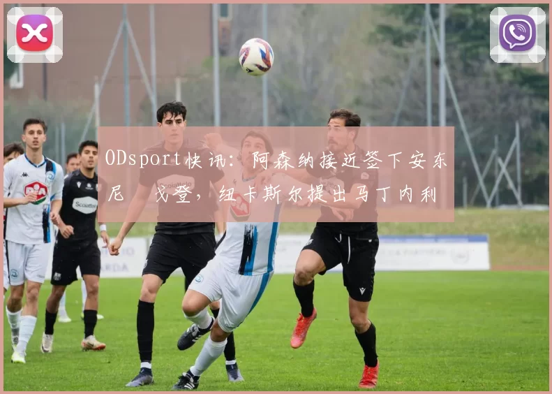 ODsport快讯：阿森纳接近签下安东尼・戈登，纽卡斯尔提出马丁内利交换条件_交易_球员_谈判