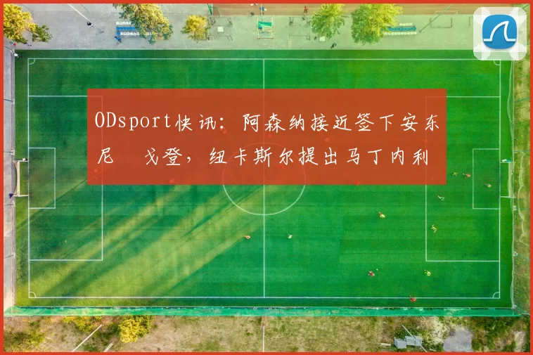 ODsport快讯:阿森纳接近签下安东尼・戈登,纽卡斯尔提出马丁内利交换条件_交易_球员_谈判