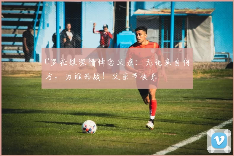 C罗社媒深情悼念父亲：无论来自何方，为谁而战！父亲节快乐️