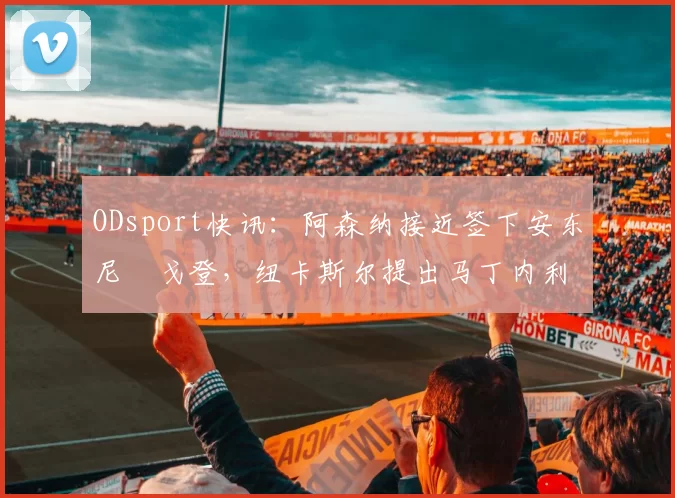 ODsport快讯:阿森纳接近签下安东尼・戈登,纽卡斯尔提出马丁内利交换条件_交易_球员_谈判