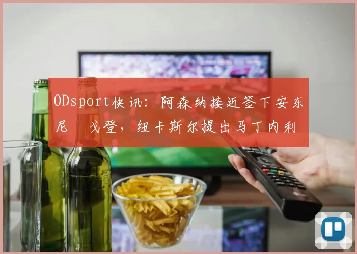 ODsport快讯:阿森纳接近签下安东尼・戈登,纽卡斯尔提出马丁内利交换条件_交易_球员_谈判