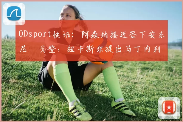 ODsport快讯:阿森纳接近签下安东尼・戈登,纽卡斯尔提出马丁内利交换条件_交易_球员_谈判