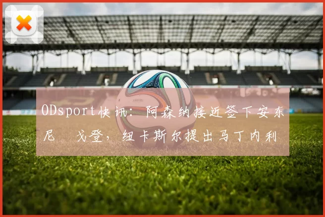 ODsport快讯:阿森纳接近签下安东尼・戈登,纽卡斯尔提出马丁内利交换条件_交易_球员_谈判