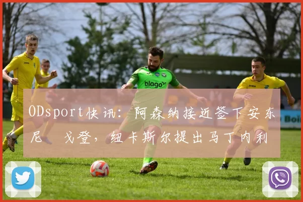 ODsport快讯:阿森纳接近签下安东尼・戈登,纽卡斯尔提出马丁内利交换条件_交易_球员_谈判