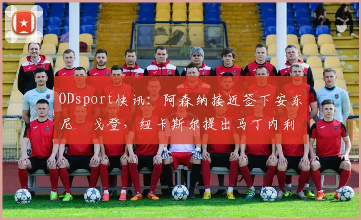 ODsport快讯:阿森纳接近签下安东尼・戈登,纽卡斯尔提出马丁内利交换条件_交易_球员_谈判