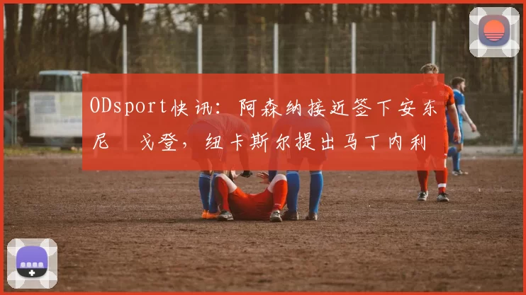 ODsport快讯：阿森纳接近签下安东尼・戈登，纽卡斯尔提出马丁内利交换条件_交易_球员_谈判