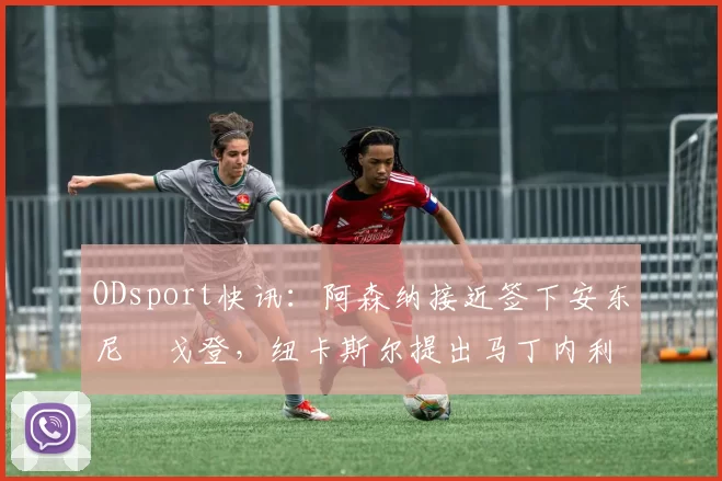 ODsport快讯：阿森纳接近签下安东尼・戈登，纽卡斯尔提出马丁内利交换条件_交易_球员_谈判