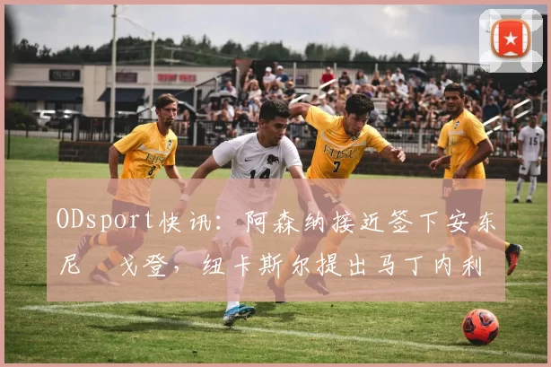 ODsport快讯：阿森纳接近签下安东尼・戈登，纽卡斯尔提出马丁内利交换条件_交易_球员_谈判