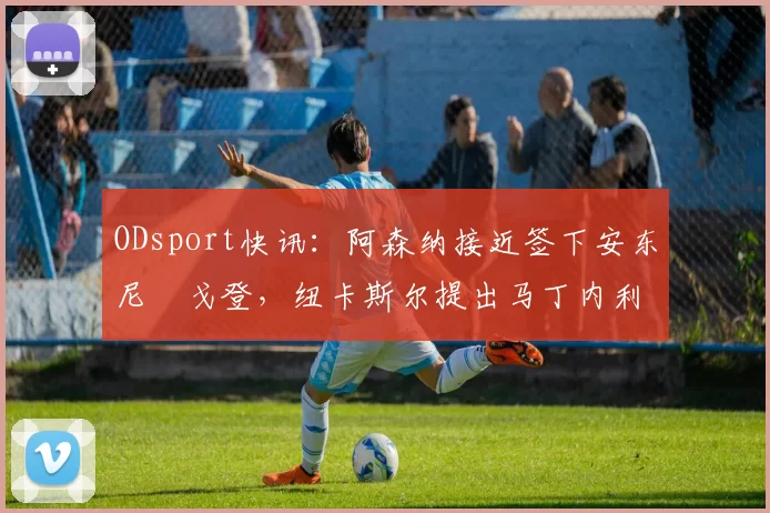 ODsport快讯:阿森纳接近签下安东尼・戈登,纽卡斯尔提出马丁内利交换条件_交易_球员_谈判