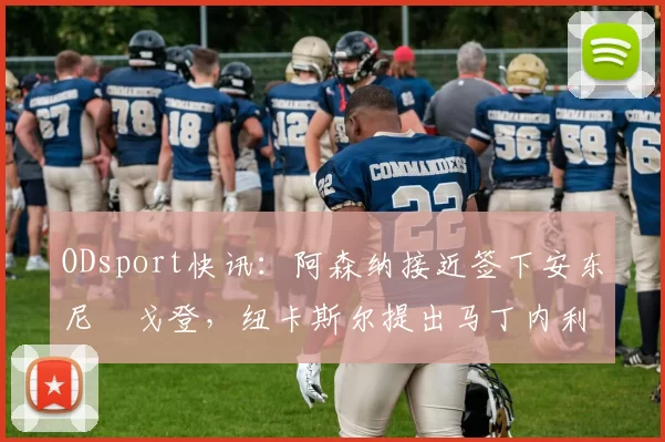 ODsport快讯：阿森纳接近签下安东尼・戈登，纽卡斯尔提出马丁内利交换条件_交易_球员_谈判