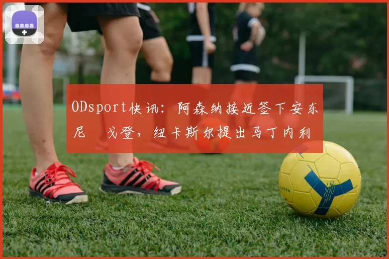 ODsport快讯：阿森纳接近签下安东尼・戈登，纽卡斯尔提出马丁内利交换条件_交易_球员_谈判