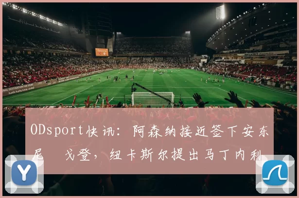 ODsport快讯：阿森纳接近签下安东尼・戈登，纽卡斯尔提出马丁内利交换条件_交易_球员_谈判